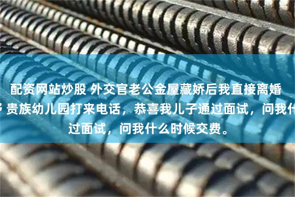 配资网站炒股 外交官老公金屋藏娇后我直接离婚 江屿川顾云舒 贵族幼儿园打来电话，恭喜我儿子通过面试，问我什么时候交费。