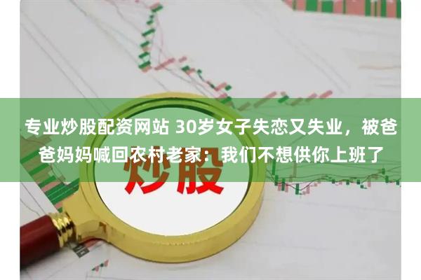 专业炒股配资网站 30岁女子失恋又失业，被爸爸妈妈喊回农村老家：我们不想供你上班了