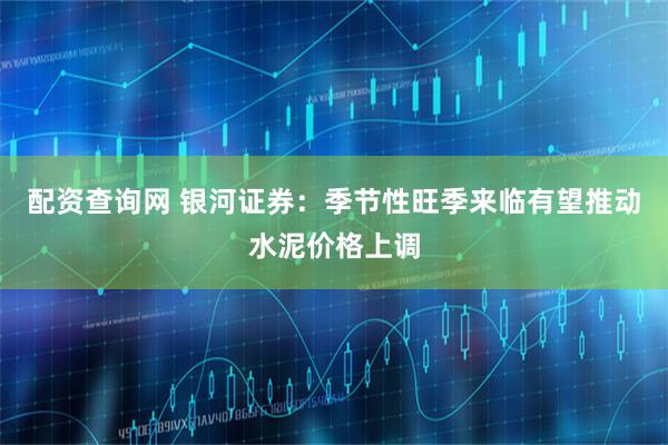 配资查询网 银河证券：季节性旺季来临有望推动水泥价格上调