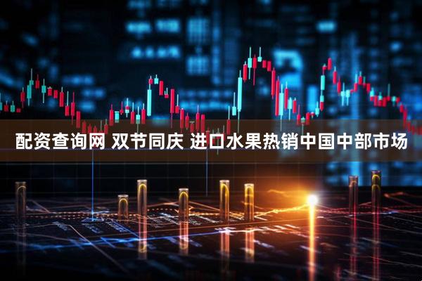 配资查询网 双节同庆 进口水果热销中国中部市场
