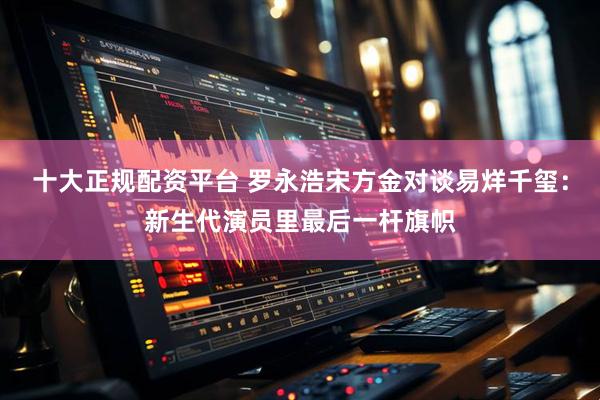 十大正规配资平台 罗永浩宋方金对谈易烊千玺：新生代演员里最后一杆旗帜