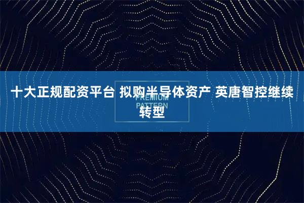 十大正规配资平台 拟购半导体资产 英唐智控继续转型