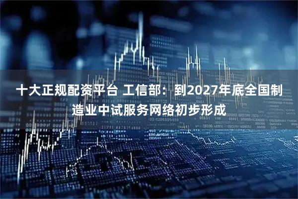 十大正规配资平台 工信部：到2027年底全国制造业中试服务网络初步形成