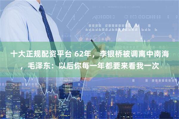 十大正规配资平台 62年，李银桥被调离中南海，毛泽东：以后你每一年都要来看我一次