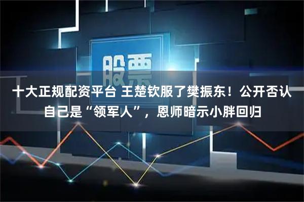 十大正规配资平台 王楚钦服了樊振东!公开否认自己是“领军人”,恩师暗示小胖回归
