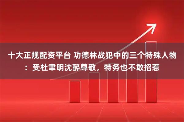 十大正规配资平台 功德林战犯中的三个特殊人物：受杜聿明沈醉尊敬，特务也不敢招惹