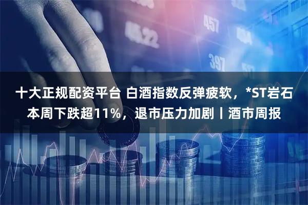 十大正规配资平台 白酒指数反弹疲软，*ST岩石本周下跌超11%，退市压力加剧丨酒市周报
