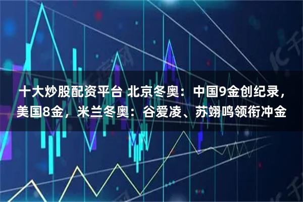 十大炒股配资平台 北京冬奥：中国9金创纪录，美国8金，米兰冬奥：谷爱凌、苏翊鸣领衔冲金
