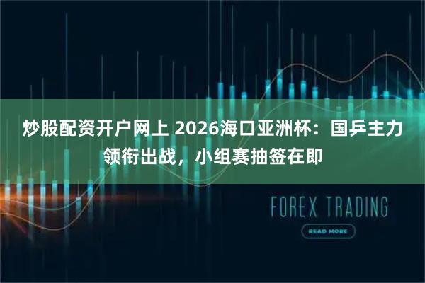 炒股配资开户网上 2026海口亚洲杯：国乒主力领衔出战，小组赛抽签在即