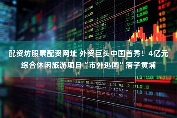 配资坊股票配资网址 外资巨头中国首秀！4亿元综合休闲旅游项目“市外逃园”落子黄埔