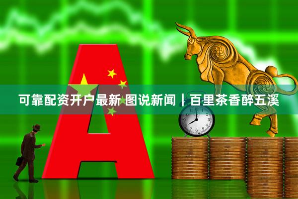可靠配资开户最新 图说新闻|百里茶香醉五溪