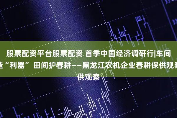 股票配资平台股票配资 首季中国经济调研行|车间造“利器” 田间护春耕——黑龙江农机企业春耕保供观察