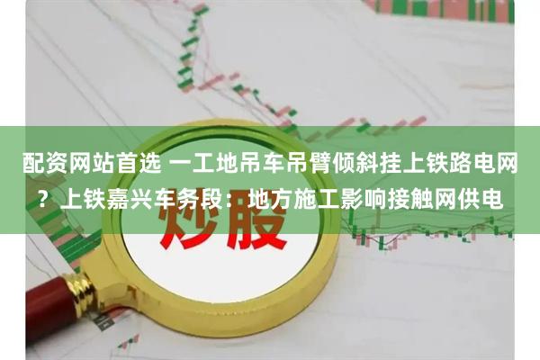 配资网站首选 一工地吊车吊臂倾斜挂上铁路电网？上铁嘉兴车务段：地方施工影响接触网供电
