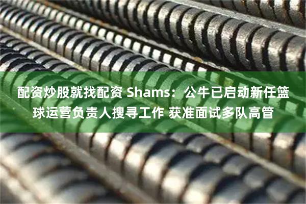 配资炒股就找配资 Shams：公牛已启动新任篮球运营负责人搜寻工作 获准面试多队高管
