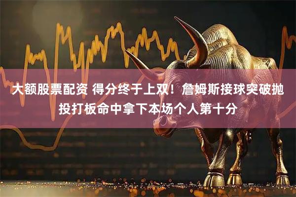 大额股票配资 得分终于上双！詹姆斯接球突破抛投打板命中拿下本场个人第十分