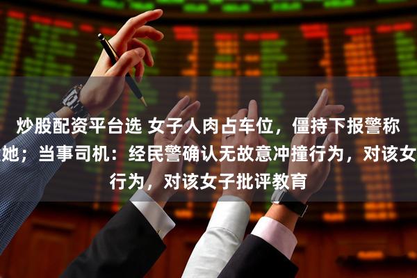炒股配资平台选 女子人肉占车位，僵持下报警称司机故意撞她；当事司机：经民警确认无故意冲撞行为，对该女子批评教育