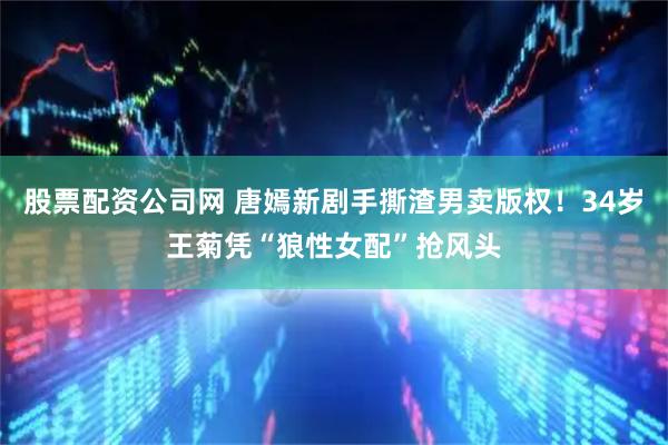 股票配资公司网 唐嫣新剧手撕渣男卖版权！34岁王菊凭“狼性女配”抢风头