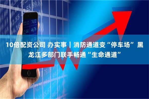10倍配资公司 办实事｜消防通道变“停车场” 黑龙江多部门联手畅通“生命通道”