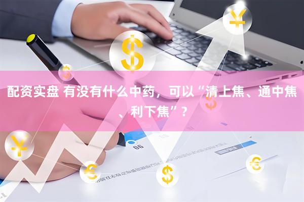 配资实盘 有没有什么中药，可以“清上焦、通中焦、利下焦”？