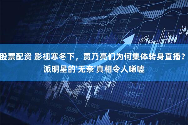 线上股票配资 影视寒冬下，贾乃亮们为何集体转身直播？演技派明星的'无奈'真相令人唏嘘