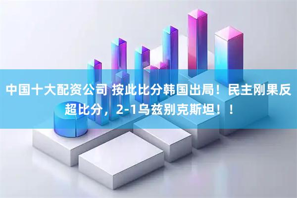 中国十大配资公司 按此比分韩国出局！民主刚果反超比分，2-1乌兹别克斯坦！！