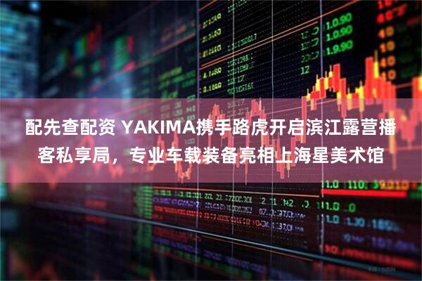 配先查配资 YAKIMA携手路虎开启滨江露营播客私享局，专业车载装备亮相上海星美术馆
