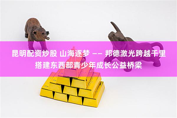 昆明配资炒股 山海逐梦 —— 邦德激光跨越千里搭建东西部青少年成长公益桥梁