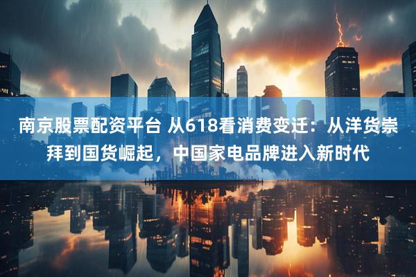 南京股票配资平台 从618看消费变迁：从洋货崇拜到国货崛起，中国家电品牌进入新时代