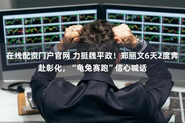 在线配资门户官网 力挺魏平政!郑丽文6天2度奔赴彰化,“龟兔赛跑”信心喊话